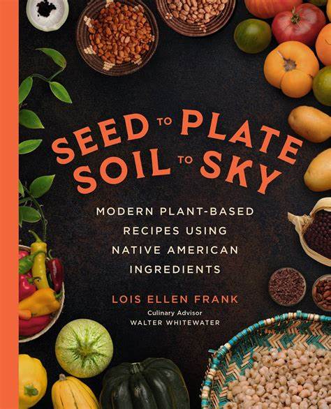 Seed to Plate, Soil to Sky: Modern Plant Based Recipes Using Native American Ingredients by Lois Ellen Frank