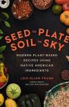 Seed to Plate, Soil to Sky: Modern Plant Based Recipes Using Native American Ingredients by Lois Ellen Frank
